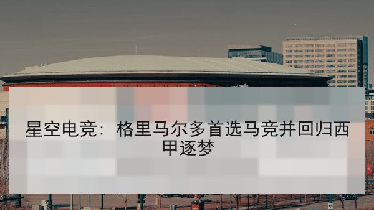 星空电竞: 格里马尔多首选马竞并回归西甲逐梦