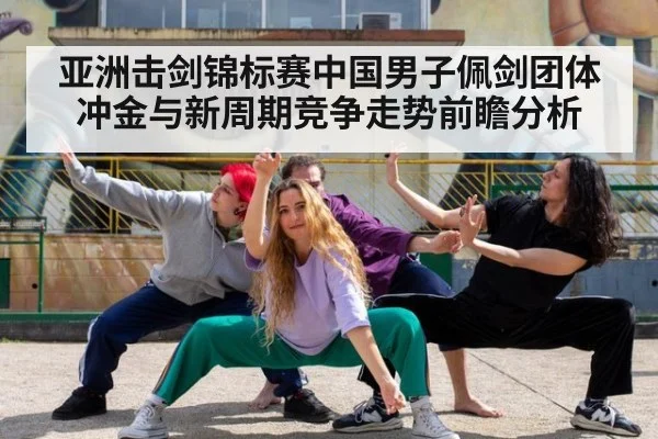 亚洲击剑锦标赛中国男子佩剑团体冲金与新周期竞争走势前瞻分析